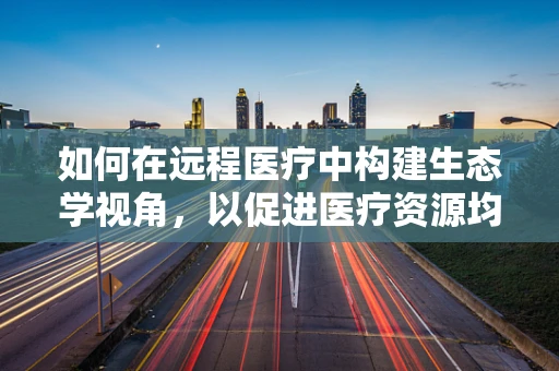 如何在远程医疗中构建生态学视角，以促进医疗资源均衡发展？