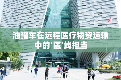 油罐车在远程医疗物资运输中的‘医’线担当