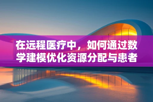 在远程医疗中，如何通过数学建模优化资源分配与患者分流？