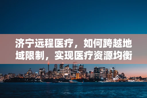 济宁远程医疗，如何跨越地域限制，实现医疗资源均衡？