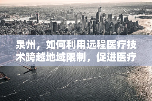 泉州，如何利用远程医疗技术跨越地域限制，促进医疗资源均衡？