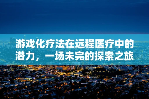 游戏化疗法在远程医疗中的潜力，一场未完的探索之旅？