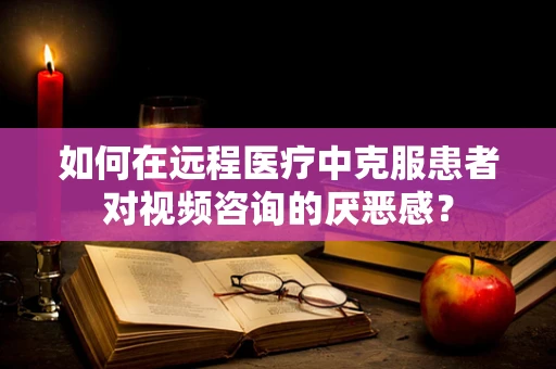 如何在远程医疗中克服患者对视频咨询的厌恶感？