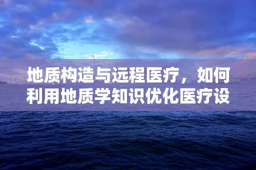 地质构造与远程医疗，如何利用地质学知识优化医疗设施布局？