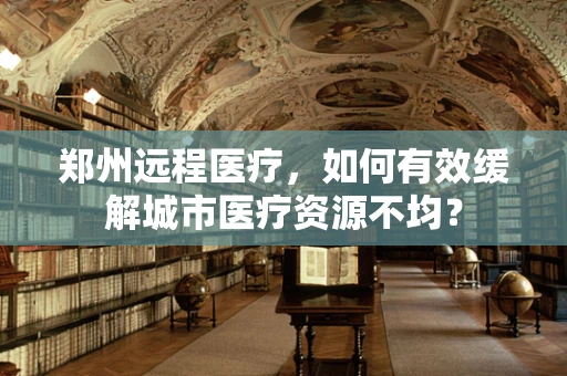 郑州远程医疗，如何有效缓解城市医疗资源不均？