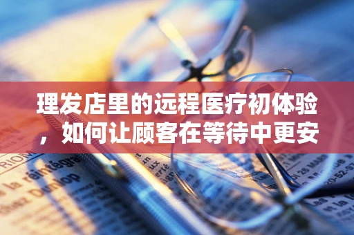 理发店里的远程医疗初体验，如何让顾客在等待中更安心？