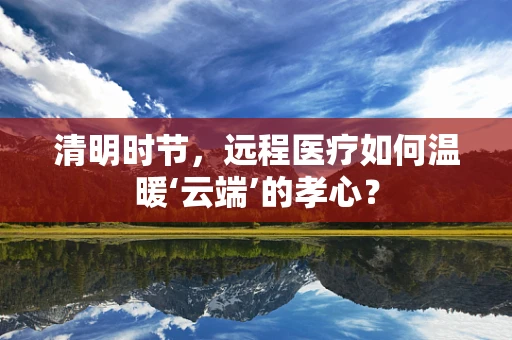 清明时节，远程医疗如何温暖‘云端’的孝心？
