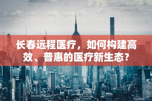 长春远程医疗，如何构建高效、普惠的医疗新生态？