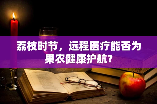 荔枝时节，远程医疗能否为果农健康护航？