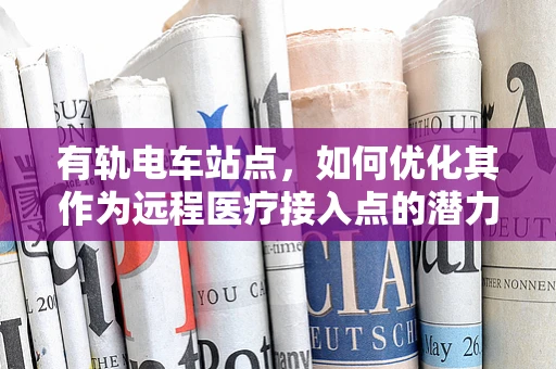有轨电车站点，如何优化其作为远程医疗接入点的潜力？