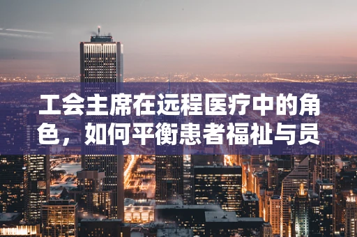 工会主席在远程医疗中的角色，如何平衡患者福祉与员工权益？