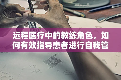 远程医疗中的教练角色，如何有效指导患者进行自我管理？