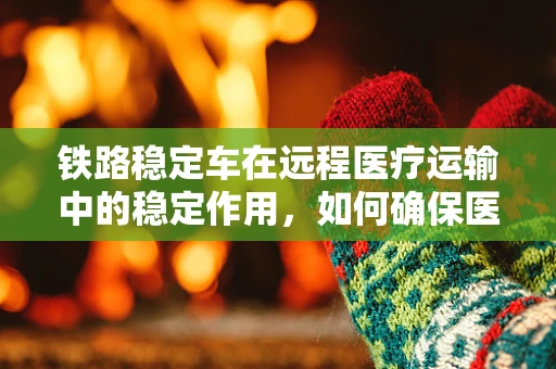 铁路稳定车在远程医疗运输中的稳定作用，如何确保医疗物资安全送达？