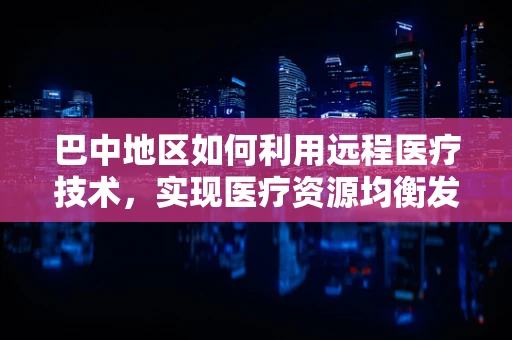 巴中地区如何利用远程医疗技术，实现医疗资源均衡发展？