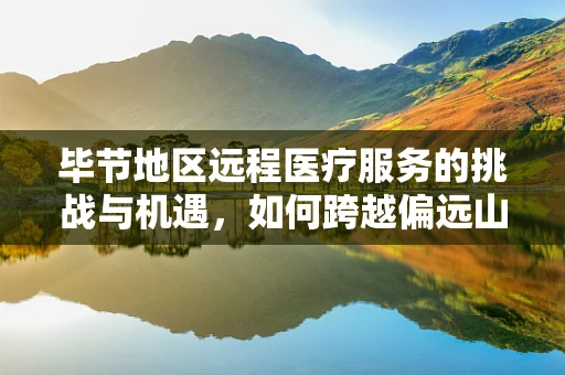 毕节地区远程医疗服务的挑战与机遇，如何跨越偏远山区的数字鸿沟？