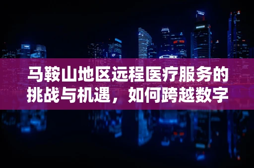 马鞍山地区远程医疗服务的挑战与机遇，如何跨越数字鸿沟？