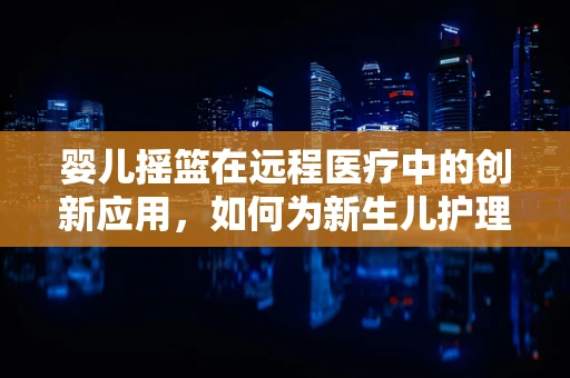 婴儿摇篮在远程医疗中的创新应用，如何为新生儿护理带来新视角？