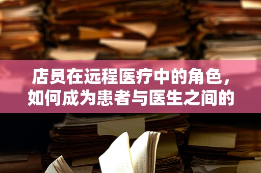 店员在远程医疗中的角色，如何成为患者与医生之间的桥梁？