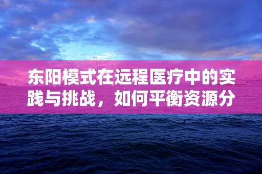 东阳模式在远程医疗中的实践与挑战，如何平衡资源分配与服务质量？