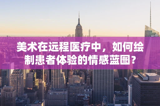 美术在远程医疗中，如何绘制患者体验的情感蓝图？