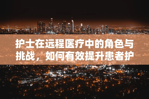 护士在远程医疗中的角色与挑战，如何有效提升患者护理体验？