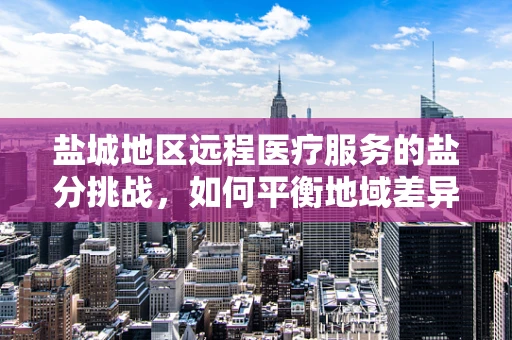 盐城地区远程医疗服务的盐分挑战，如何平衡地域差异与资源均衡？