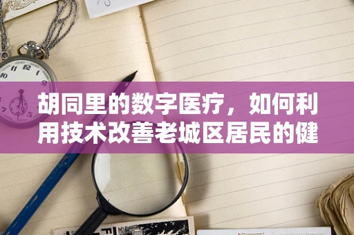 胡同里的数字医疗，如何利用技术改善老城区居民的健康服务？