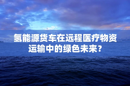氢能源货车在远程医疗物资运输中的绿色未来？