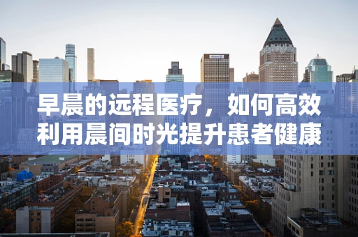 早晨的远程医疗，如何高效利用晨间时光提升患者健康管理？