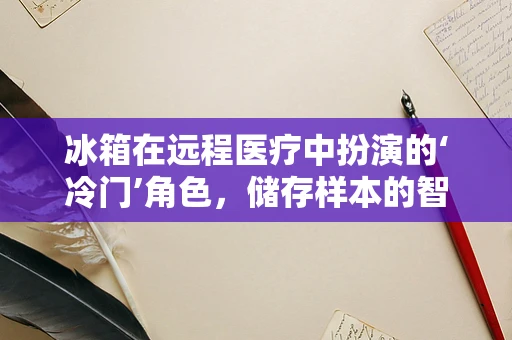 冰箱在远程医疗中扮演的‘冷门’角色，储存样本的智慧之选？