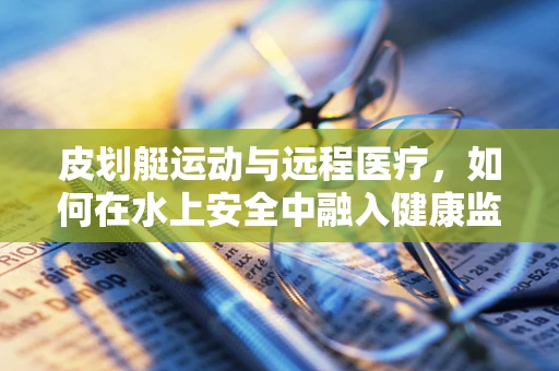 皮划艇运动与远程医疗，如何在水上安全中融入健康监测新思路？