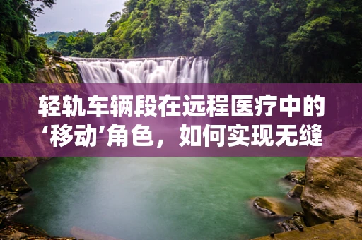 轻轨车辆段在远程医疗中的‘移动’角色，如何实现无缝对接？