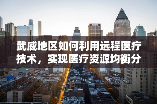 武威地区如何利用远程医疗技术，实现医疗资源均衡分配？