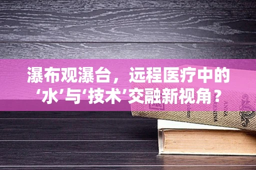 瀑布观瀑台，远程医疗中的‘水’与‘技术’交融新视角？