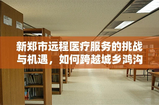 新郑市远程医疗服务的挑战与机遇，如何跨越城乡鸿沟？