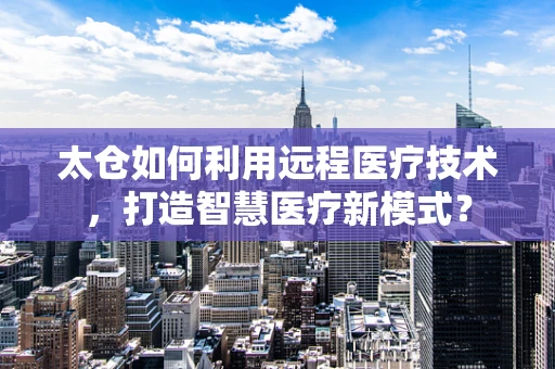 太仓如何利用远程医疗技术，打造智慧医疗新模式？