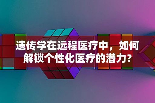 遗传学在远程医疗中，如何解锁个性化医疗的潜力？