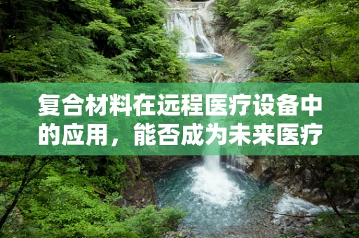 复合材料在远程医疗设备中的应用，能否成为未来医疗的‘超材料’？