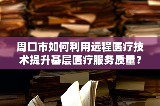 周口市如何利用远程医疗技术提升基层医疗服务质量？