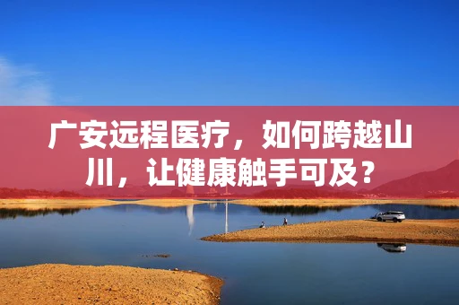 广安远程医疗，如何跨越山川，让健康触手可及？