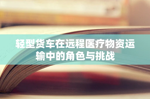 轻型货车在远程医疗物资运输中的角色与挑战
