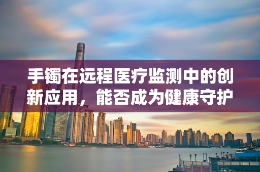 手镯在远程医疗监测中的创新应用，能否成为健康守护的新腕器？