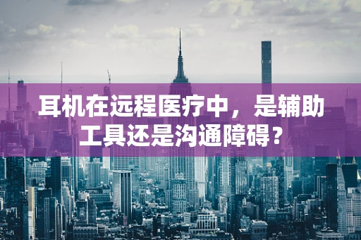 耳机在远程医疗中，是辅助工具还是沟通障碍？