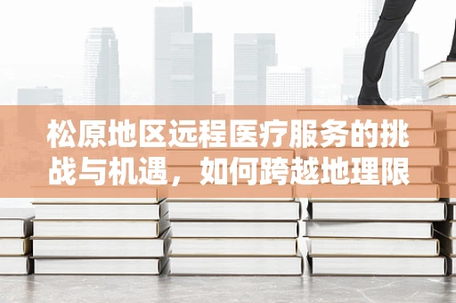 松原地区远程医疗服务的挑战与机遇，如何跨越地理限制，实现医疗资源均衡？