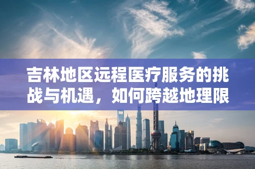 吉林地区远程医疗服务的挑战与机遇，如何跨越地理限制，促进医疗资源均衡？