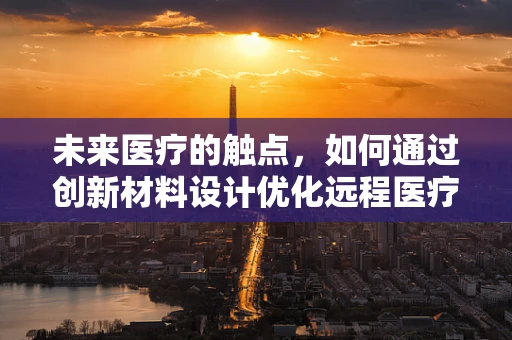 未来医疗的触点，如何通过创新材料设计优化远程医疗体验？