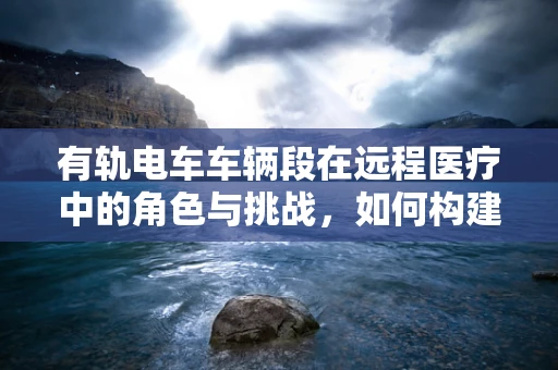 有轨电车车辆段在远程医疗中的角色与挑战，如何构建高效、安全的医疗运输网络？