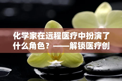 化学家在远程医疗中扮演了什么角色？——解锁医疗创新的隐形钥匙