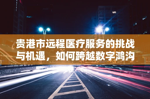 贵港市远程医疗服务的挑战与机遇，如何跨越数字鸿沟？