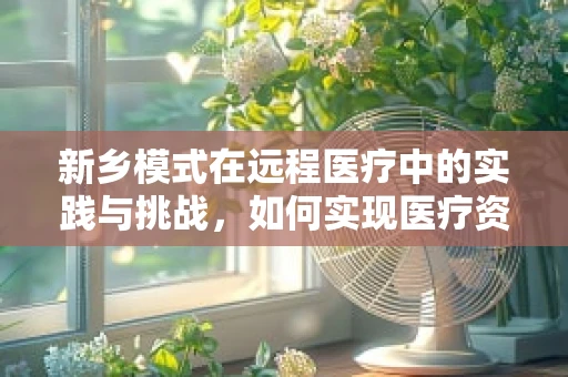 新乡模式在远程医疗中的实践与挑战，如何实现医疗资源均衡分配？